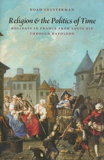 Religion and the Politics of Time: Holidays in France from Louis XIV Through Napoleon - Noah Shusterman