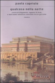 Qualcosa nella notte. Storia di Gilgamesh, signore di Uruk, e dell'uomo selvatico cresciuto tra le gazzelle - Paola Capriolo