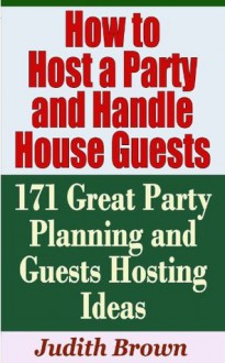 How to Host a Party and Handle House Guests - 171 Great Party Planning and Guests Hosting Ideas - Judith Brown