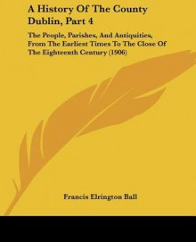 A History of the County Dublin, Part 4: The People, Parishes, and Antiquities, from the Earliest Times to the Close of the Eighteenth Century (1906) - Francis Elrington Ball