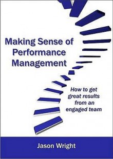 Making Sense of Performance Management: How to Get Great Results Form an Engaged Team - Jason Wright