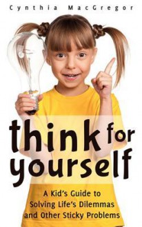 Think for Yourself: A Kid's Guide to Solving Life's Dilemmas and Other Sticky Problems - Cynthia MacGregor