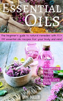 Essential Oils: The beginner's guide to natural remedies with 50+ DIY essential oils recipes for your body and mind. (natural remedies, essential oils ... oils guide, weight-loss, beauty, pet) - Sam Miller