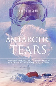 Antarctic Tears: Determination, adversity, and the pursuit of a dream at the bottom of the world - Aaron Linsdau