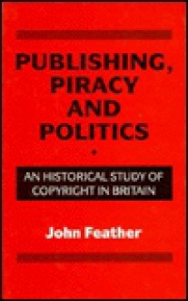 Publishing, Piracy And Politics: An Historical Study Of Copyright In Britain - John Feather