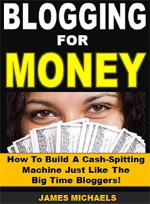 Blogging for Money: How To Build A Cash-Spitting Machine Just Like The Big Time Bloggers! - James Michaels