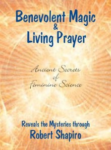 Benevolent Magic and Living Prayer (Feminine Science Series, Book 1) (Secrets of Feminine Science) - Robert Shapiro