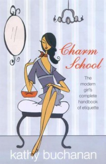 Charm School: The Modern Girl's Complete Handbook Of Etiquette - Kathy Buchanan