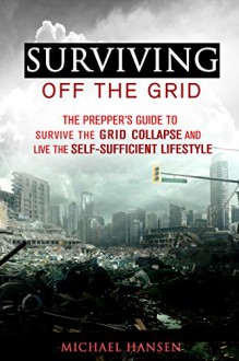 Surviving Off The Grid: The Prepper's Guide to Survive the Grid Collapse and Live the Self-sufficient Lifestyle (Emergency Survival for Preppers) - Michael Hansen