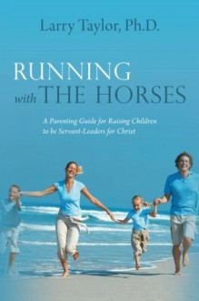 Running with the Horses: A Parenting Guide for Raising Children to be Servant-Leaders for Christ - Larry Taylor