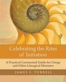 Celebrating the Rites of Initiation: A Practical Ceremonial Guide for Clergy and Other Liturgical Ministers - James Turrell