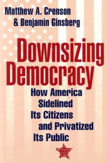 Downsizing Democracy: How America Sidelined Its Citizens and Privatized Its Public - Benjamin Ginsberg