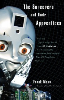 The Sorcerers and Their Apprentices: How the Digital Magicians of the MIT Media Lab Are Creating the Innovative Technologies That Will Transform Our Lives - Frank Moss, Bruce Turk