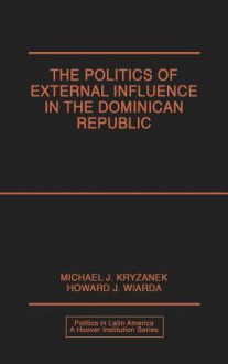 The Politics of External Influence in the Dominican Republic - Michael J. Kryzanek, Howard J. Wiarda