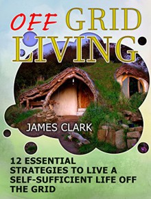 Off Grid Living: 12 Essential Strategies To Live A Self-Sufficient Life Off The Grid (Off Grid Living books, off grid homestead, off grid power) - James Clark