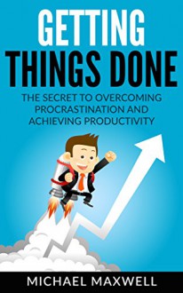 Getting Things Done: The Secret to Overcoming Procrastination and Achieving Productivity - Michael Maxwell