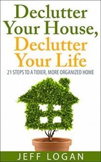 Declutter Your House, Declutter Your Life: 21 Steps to a Tidier, More Organized Home - Jeff Logan