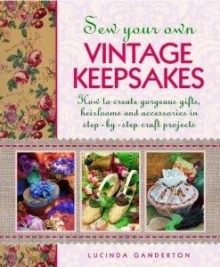 Sew Your Own Vintage Keepsakes: How to Create Gorgeous Gifts, Heirlooms and Accessories in Step-By-Step Craft Projects - Lucinda Ganderton, Debbie Patterson