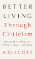 Better Living Through Criticism: How to Think about Art, Pleasure, Beauty, and Truth - A.O. Scott