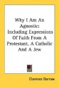 Why I Am an Agnostic: Including Expressions of Faith from a Protestant, a Catholic and a Jew - Clarence Darrow