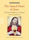 The Sacred Heart of Jesus: The Visual Evolution of a Devotion - David Morgan