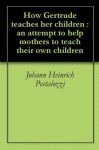 How Gertrude teaches her children : an attempt to help mothers to teach their own children - Johann Heinrich Pestalozzi, Ebenezer Cooke
