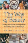 The Way of Beauty: Liturgy, Education, and Inspiration for Family, School, and College - David Clayton