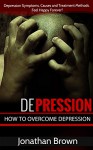 Depression: How to Overcome Depression And Feel Happy Forever! - Depression Symptoms, Causes and Treatment Methods. (Learn To Overcome Depression Naturally and Live a Happier, Healthier Life) - Jonathan Brown