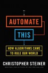 Automate This: How Algorithms Came to Rule Our World - Christopher Steiner