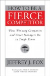 How to Be a Fierce Competitor: What Winning Companies and Great Managers Do in Tough Times - Jeffrey J. Fox