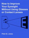 How to Improve Your Eyesight Without Using Glasses or Contact Lenses - Peter Jones, Glen Mullaly, B. Alcorn