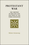 Protestant War: The 'British' of Ireland and the Wars of the Three Kingdoms - Robert Armstrong