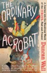 The Ordinary Acrobat: A Journey into the Wondrous World of the Circus, Past and Present - Duncan Wall