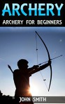 Archery: Archery For Beginners (Archery, Bow, Archery Bow, Hunting, Bow hunting) - John Smith