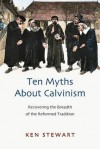 Ten Myths about Calvinism: Recovering the Breadth of the Reformed Tradition - Ken Stewart