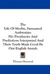 The Life of Merlin, Surnamed Ambrosius: His Prophecies and Predictions Interpreted and Their Truth Made Good by Our English Annals - Thomas Heywood