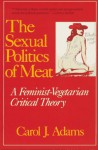 The Sexual Politics of Meat: A Feminist-Vegetarian Critical Theory - Carol J. Adams