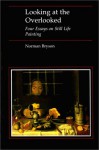 Looking at the Overlooked: Four Essays on Still Life Painting - Norman Bryson
