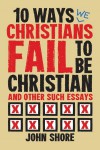 10 Ways Christians Fail To Be Christian, and Other Such Essays - John Shore
