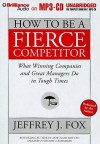 How to Be a Fierce Competitor: What Winning Companies and Great Managers Do in Tough Times - Jeffrey J. Fox