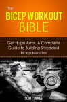The Bicep Workout Bible: Get Huge Arms, A Complete Guide to Building Shredded Bicep Muscles - Scott James