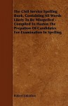 The Civil Service Spelling Book, Containing All Words Likely to Be Misspelled - Compiled to Hasten the Prepation of Candidates for Examination in Spel - Robert Johnston