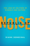Republic of Noise: The Loss of Solitude in Schools and Culture - Diana Senechal