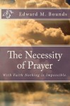 The Necessity of Prayer: With Faith Nothing Is Impossible. - Edward M Bounds