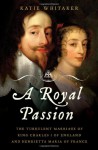 A Royal Passion: The Turbulent Marriage of King Charles I of England and Henrietta Maria of France - Katie Whitaker