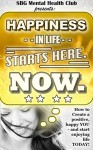 Happiness in life Starts Here. NOW.: (w/ FREE BONUSES) How to create a positive, happy YOU - and start enjoying life TODAY! (happiness, happiness project, ... mental toughness, anxiety, self help) - SBG Mental Health Club, Anxiety Relief Club, Healthy Lifestyle Club, Happiness Project, Happiness, Self Esteem and Self Help Group, Happiness Advantage Club