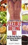 Flexible Dieting 101 - Eat the Foods You Love and Acheive the Body of Your Dreams! [Fitness, Weight Loss & Health made Easy] - Scott James