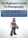 The Beginners Guide To Photography: Tutorials for Beginners: How to Understand and Master Digital Photography and How to Capture the Best Moments of Your ... Photography lighting, Photography tips) - Chloe Moore