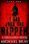 I was Jack The Ripper (Part One): A Serialised novel based on the Whitechapel Murders - Michael Bray