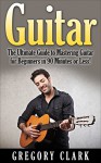 Guitar: The Ultimate Guide to Mastering Guitar for Beginners in 30 Minutes or Less! (Guitar - Guitar for Beginners - Guitar Lessons - Guitar Cords - Guitar ... - Guitar Scales - How to Play Guitar) - Gregory Clark